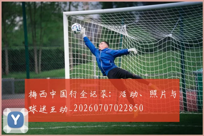梅西中国行全记录:活动、照片与球迷互动_20260707022850