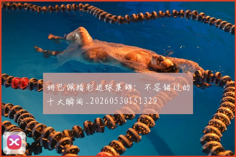 姆巴佩精彩进球集锦：不容错过的十大瞬间_20260530151329