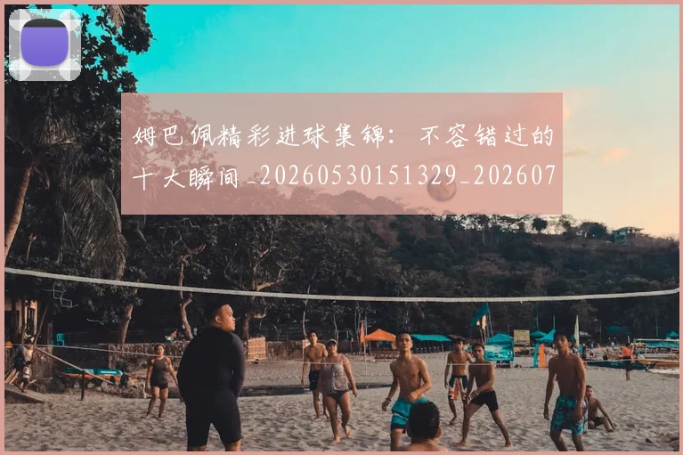 姆巴佩精彩进球集锦：不容错过的十大瞬间_20260530151329_20260703232002