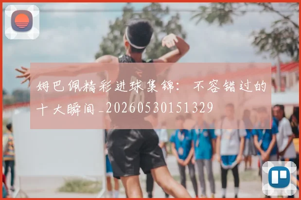 姆巴佩精彩进球集锦：不容错过的十大瞬间_20260530151329