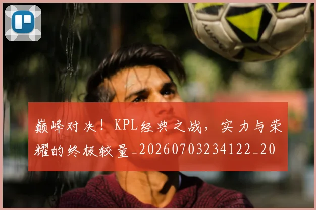 巅峰对决！KPL经典之战，实力与荣耀的终极较量_20260703234122_20260722152336