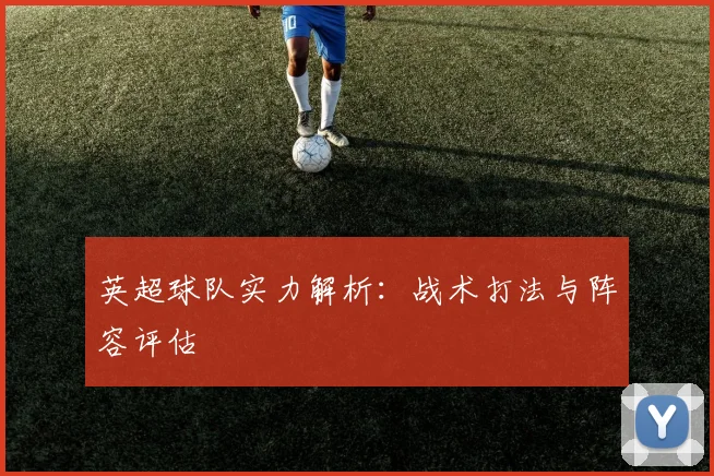英超球队实力解析：战术打法与阵容评估