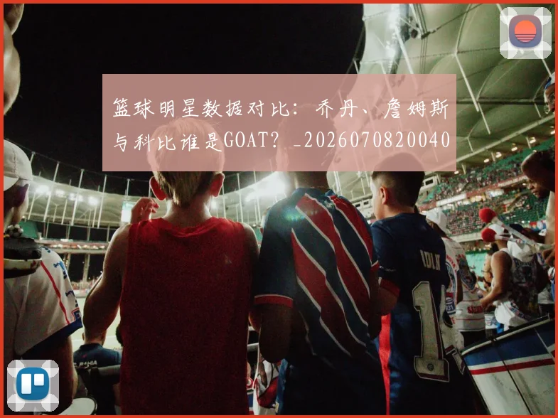 篮球明星数据对比：乔丹、詹姆斯与科比谁是GOAT？_20260708200402_20260803140709