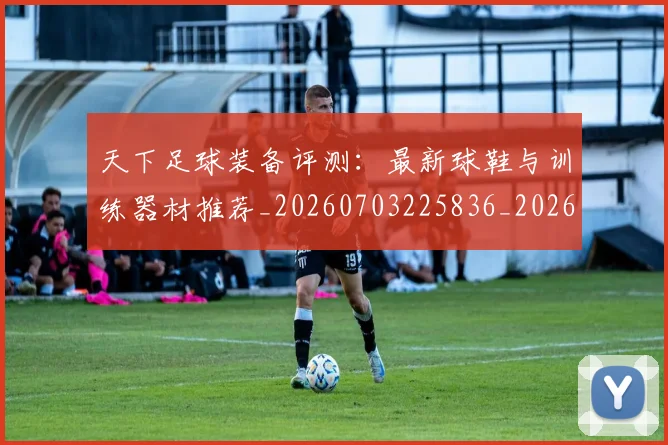 天下足球装备评测：最新球鞋与训练器材推荐_20260703225836_20260719172153